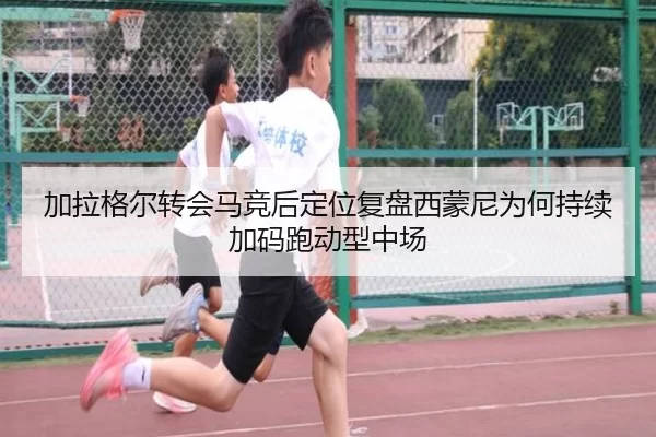 加拉格尔转会马竞后定位复盘西蒙尼为何持续加码跑动型中场